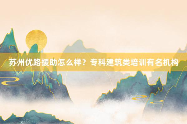 苏州优路援助怎么样？专科建筑类培训有名机构