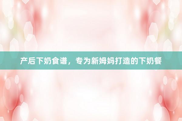 产后下奶食谱，专为新姆妈打造的下奶餐