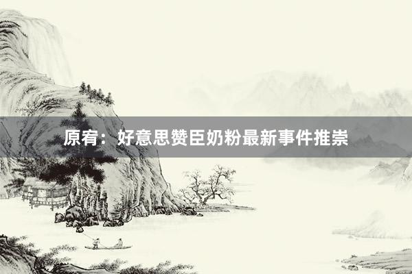 原宥：好意思赞臣奶粉最新事件推崇